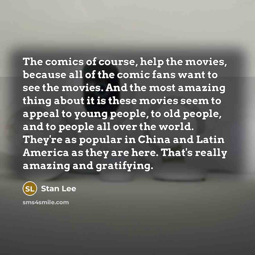 “The comics of course, help the movies, because all of the comic fans want to see the movies. And the most amazing thing about it is these movies seem to appeal to young people, to old people, and to people all over the world. They're as popular in China and Latin America as they are here. That's…” quote by Stan Lee