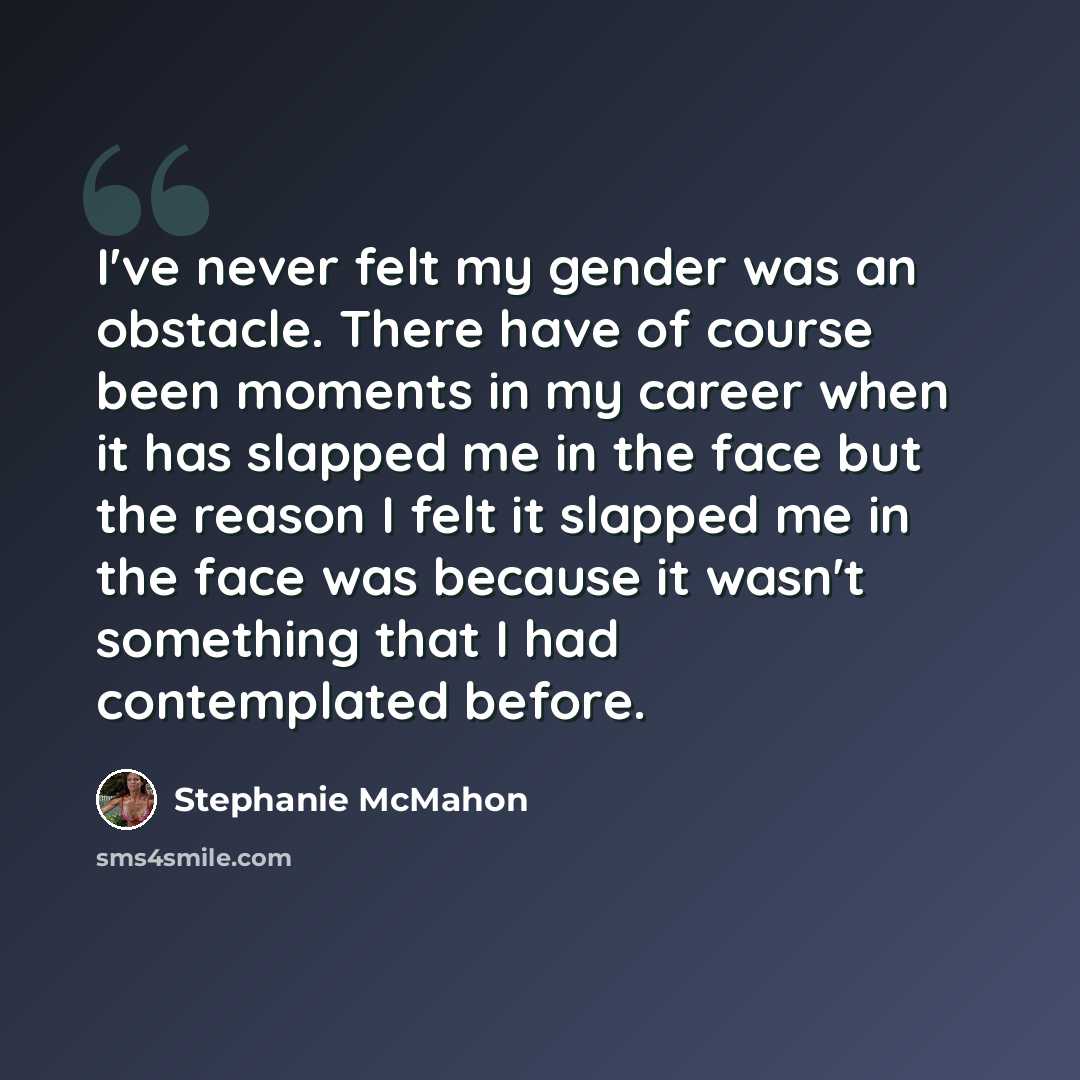 “I've never felt my gender was an obstacle. There have of course been moments in my career when it has slapped me in the face but the reason I felt it slapped me in the face was because it wasn't something that I had contemplated before.” quote by Stephanie McMahon