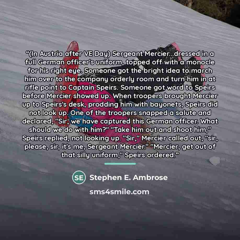 “(In Austria after VE Day) Sergeant Mercier...dressed in a full German officer's uniform, topped off with a monocle for his right eye. Someone got the bright idea to march him over to the company orderly room and turn him in at rifle point to Captain Speirs. Someone got word to Speirs before…” quote by Stephen E. Ambrose