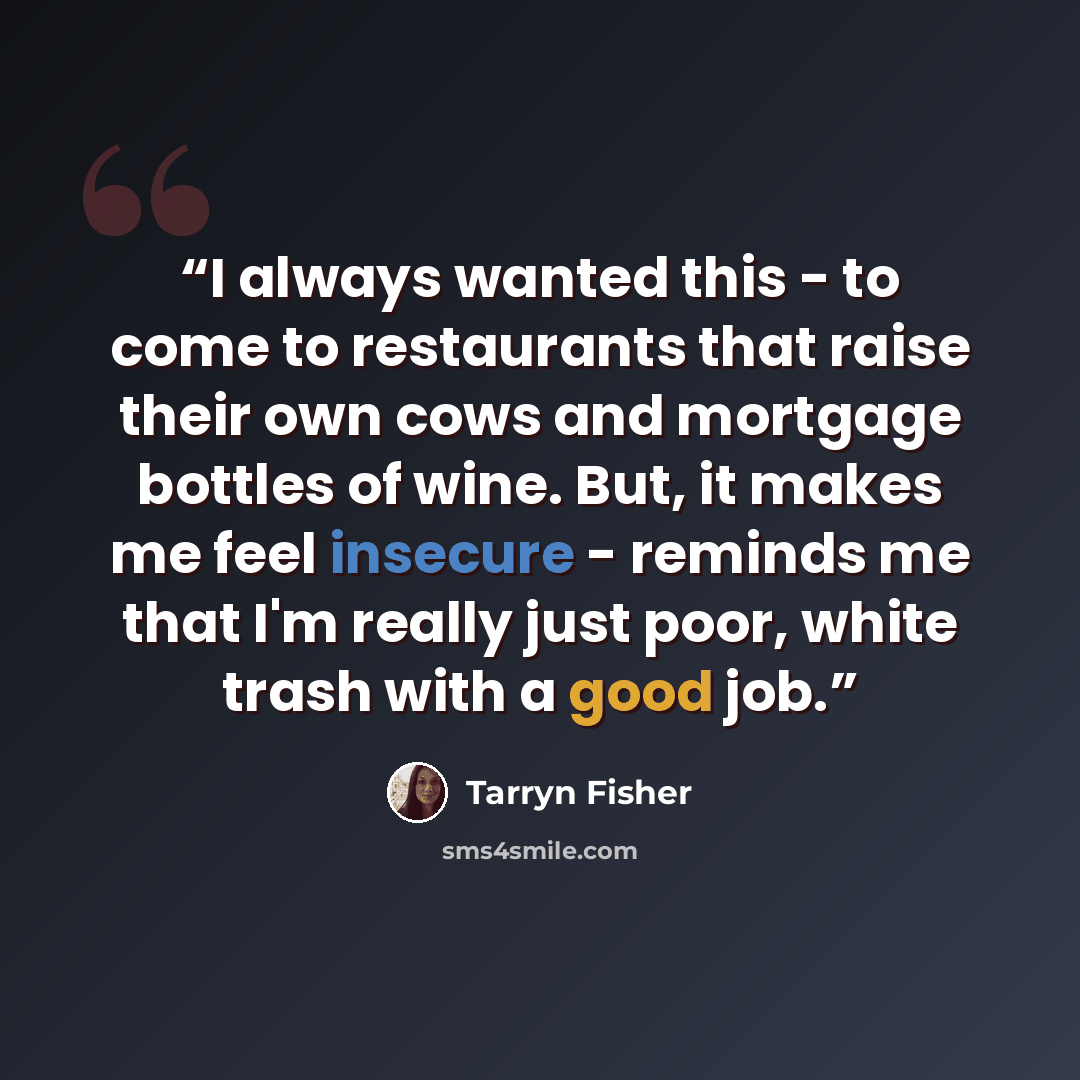 “I always wanted this - to come to restaurants that raise their own cows and mortgage bottles of wine. But, it makes me feel insecure - reminds me that I'm really just poor, white trash with a good job.” quote by Tarryn Fisher