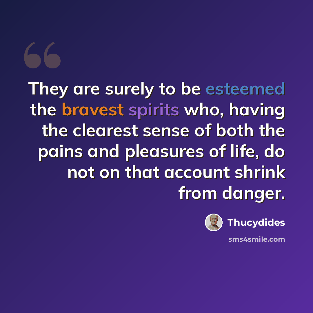 “They are surely to be esteemed the bravest spirits who, having the clearest sense of both the pains and pleasures of life, do not on that account shrink from danger.” quote by Thucydides
