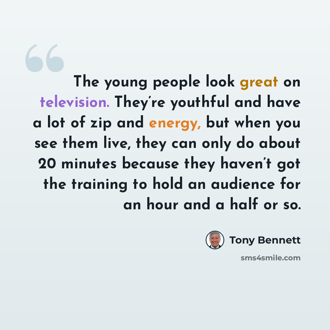 “The young people look great on television. They’re youthful and have a lot of zip and energy, but when you see them live, they can only do about 20 minutes because they haven’t got the training to hold an audience for an hour and a half or so.” quote by Tony Bennett