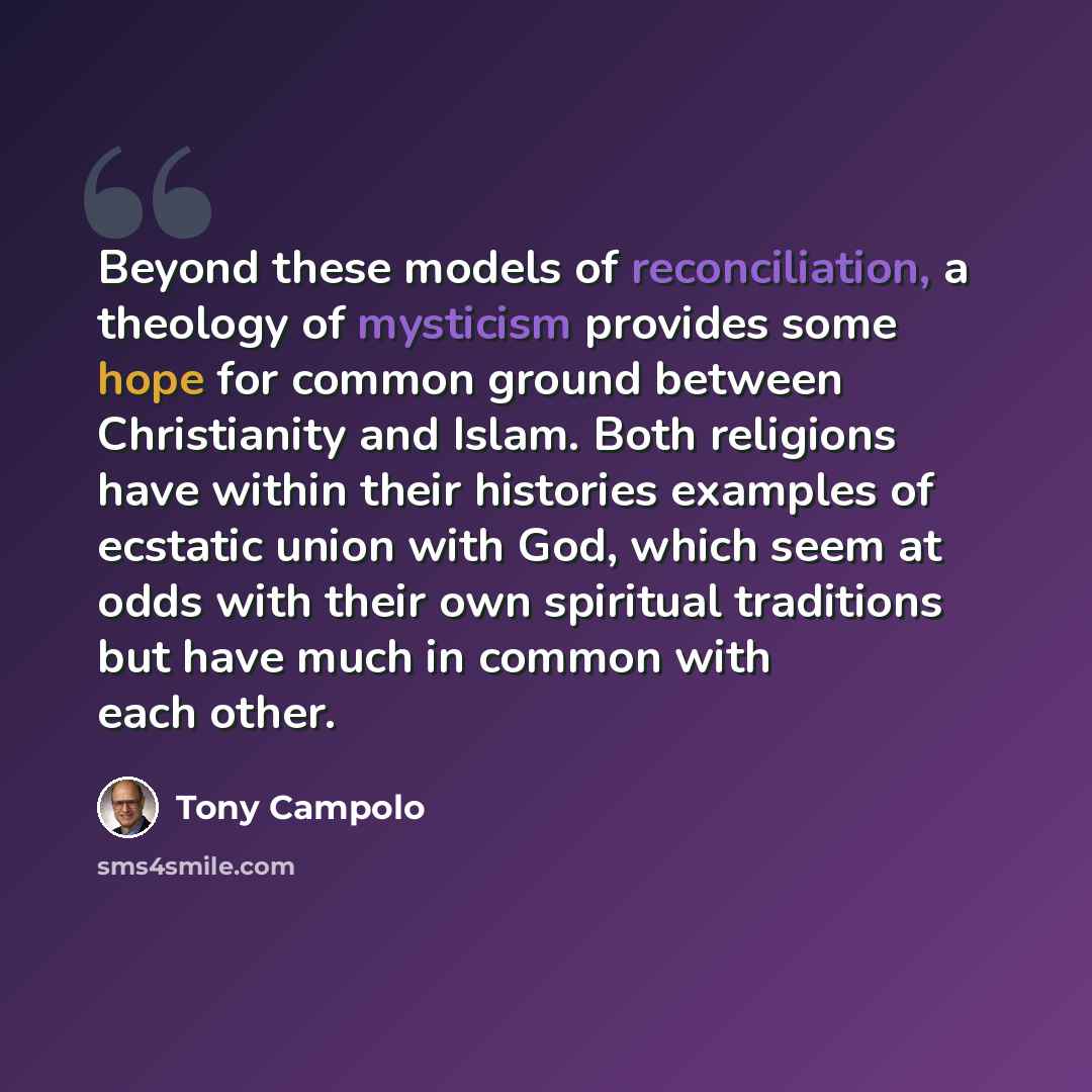 “Beyond these models of reconciliation, a theology of mysticism provides some hope for common ground between Christianity and Islam. Both religions have within their histories examples of ecstatic union with God, which seem at odds with their own spiritual traditions but have much in common with…” quote by Tony Campolo