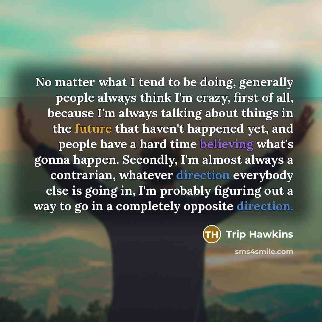 “No matter what I tend to be doing, generally people always think I'm crazy, first of all, because I'm always talking about things in the future that haven't happened yet, and people have a hard time believing what's gonna happen. Secondly, I'm almost always a contrarian, whatever direction…” quote by Trip Hawkins