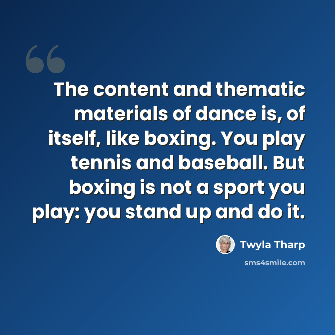 “The content and thematic materials of dance is, of itself, like boxing. You play tennis and baseball. But boxing is not a sport you play: you stand up and do it.” quote by Twyla Tharp