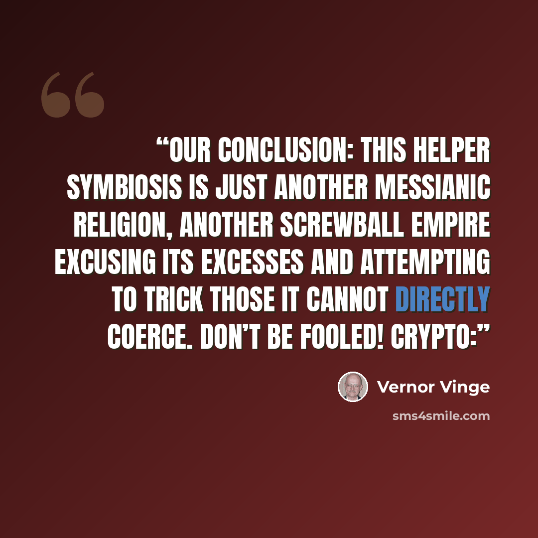 “Our conclusion: this Helper Symbiosis is just another messianic religion, another screwball empire excusing its excesses and attempting to trick those it cannot directly coerce. Don’t be fooled! Crypto:” quote by Vernor Vinge