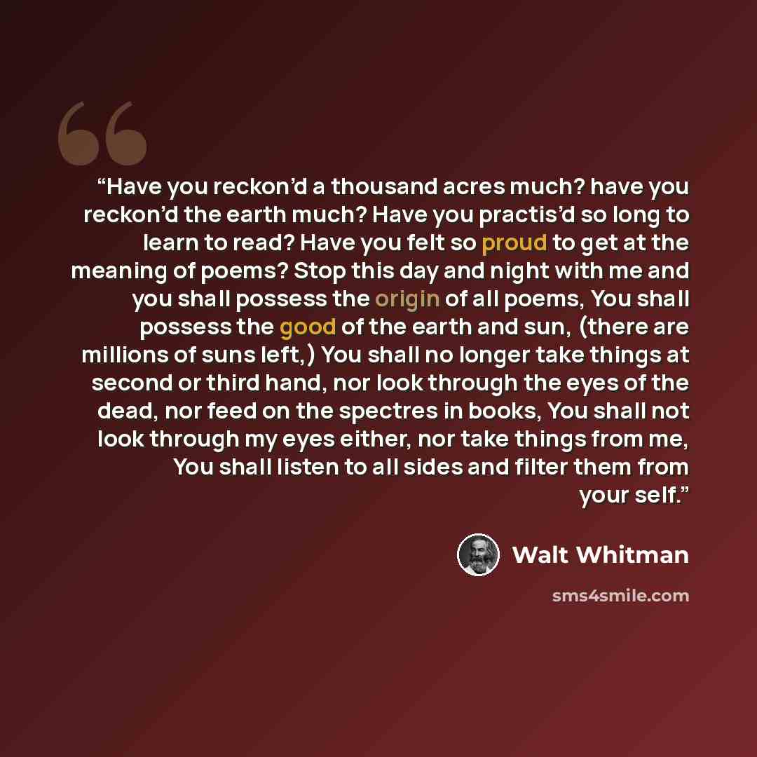 “Have you reckon’d a thousand acres much? have you reckon’d the earth much? Have you practis’d so long to learn to read? Have you felt so proud to get at the meaning of poems? Stop this day and night with me and you shall possess the origin of all poems, You shall possess the good of the earth and…” quote by Walt Whitman