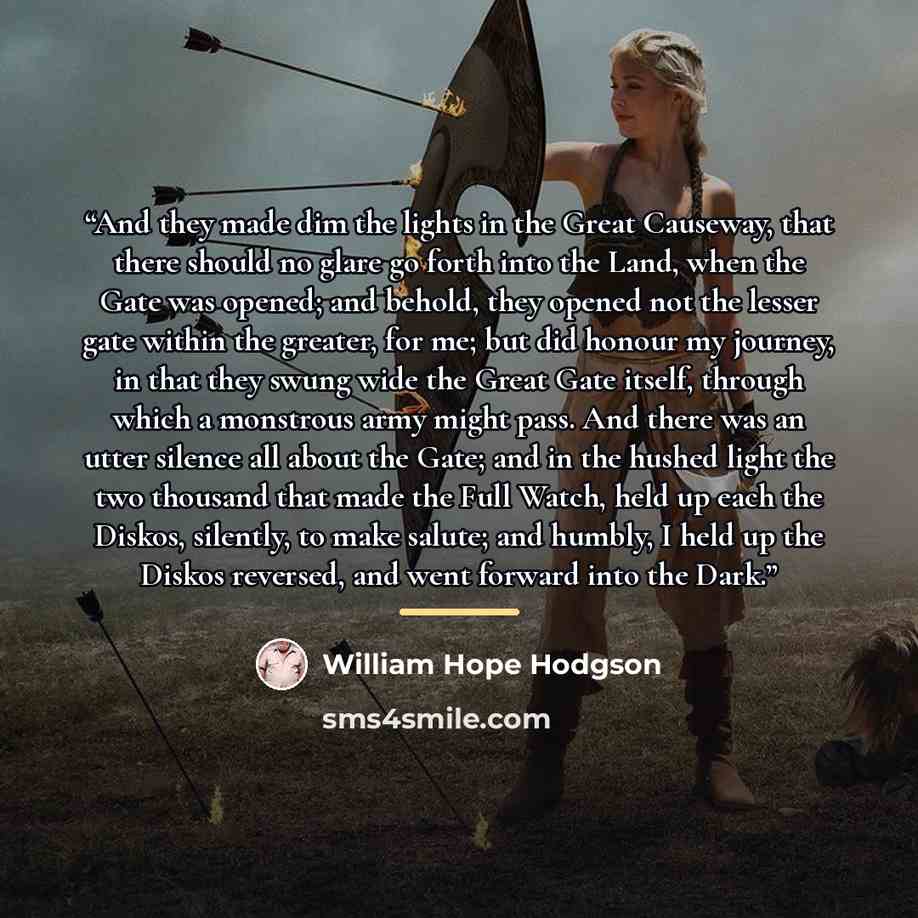 “And they made dim the lights in the Great Causeway, that there should no glare go forth into the Land, when the Gate was opened; and behold, they opened not the lesser gate within the greater, for me; but did honour my journey, in that they swung wide the Great Gate itself, through which a…” quote by William Hope Hodgson