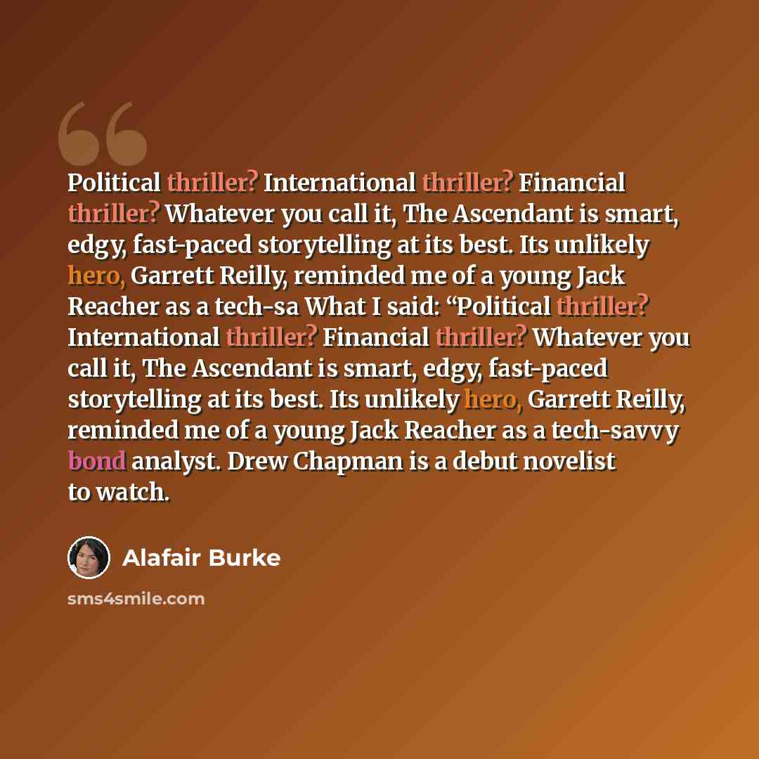 “Political thriller? International thriller? Financial thriller? Whatever you call it, The Ascendant is smart, edgy, fast-paced storytelling at its best. Its unlikely hero, Garrett Reilly, reminded me of a young Jack Reacher as a tech-sa What I said: “Political thriller? International thriller?…” quote by Alafair Burke