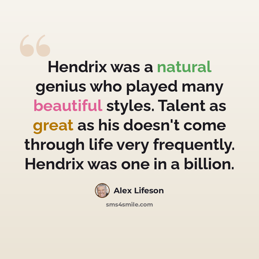 “Hendrix was a natural genius who played many beautiful styles. Talent as great as his doesn't come through life very frequently. Hendrix was one in a billion.” quote by Alex Lifeson