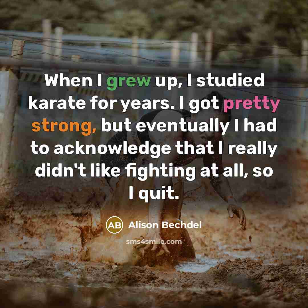 “When I grew up, I studied karate for years. I got pretty strong, but eventually I had to acknowledge that I really didn't like fighting at all, so I quit.” quote by Alison Bechdel
