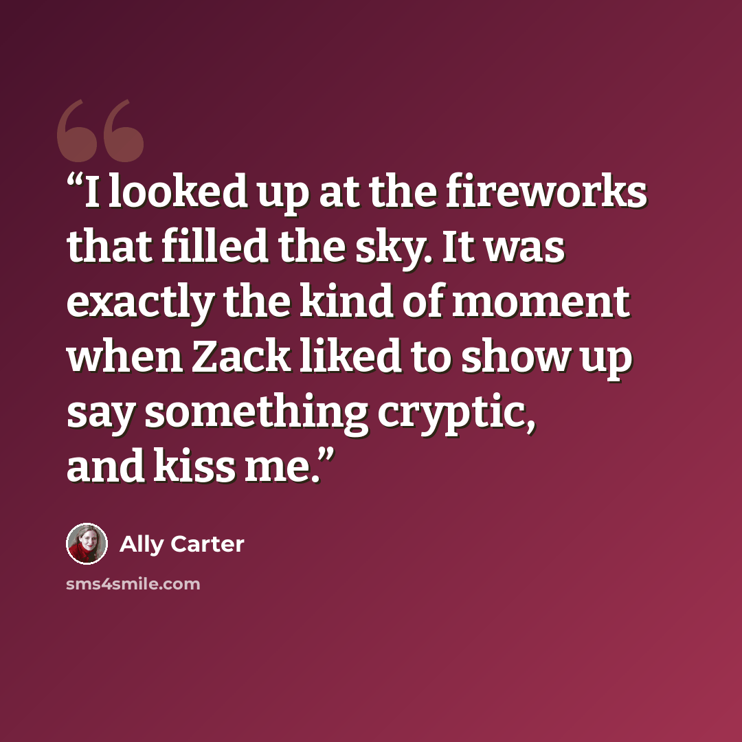 “I looked up at the fireworks that filled the sky. It was exactly the kind of moment when Zack liked to show up say something cryptic, and kiss me.” quote by Ally Carter