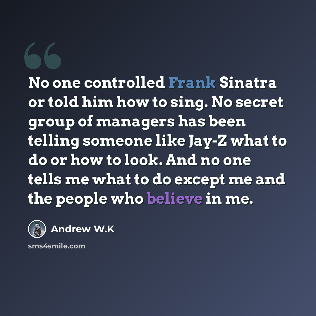 “No one controlled Frank Sinatra or told him how to sing. No secret group of managers has been telling someone like Jay-Z what to do or how to look. And no one tells me what to do except me and the people who believe in me.” quote by Andrew W.K