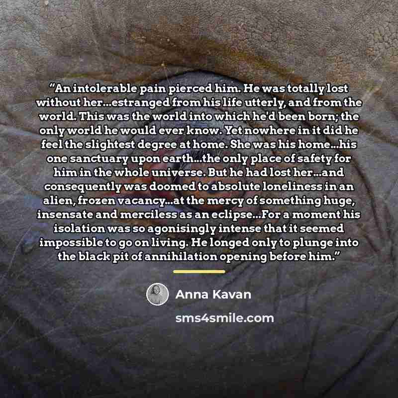 “An intolerable pain pierced him. He was totally lost without her...estranged from his life utterly, and from the world. This was the world into which he'd been born; the only world he would ever know. Yet nowhere in it did he feel the slightest degree at home. She was his home...his one sanctuary…” quote by Anna Kavan