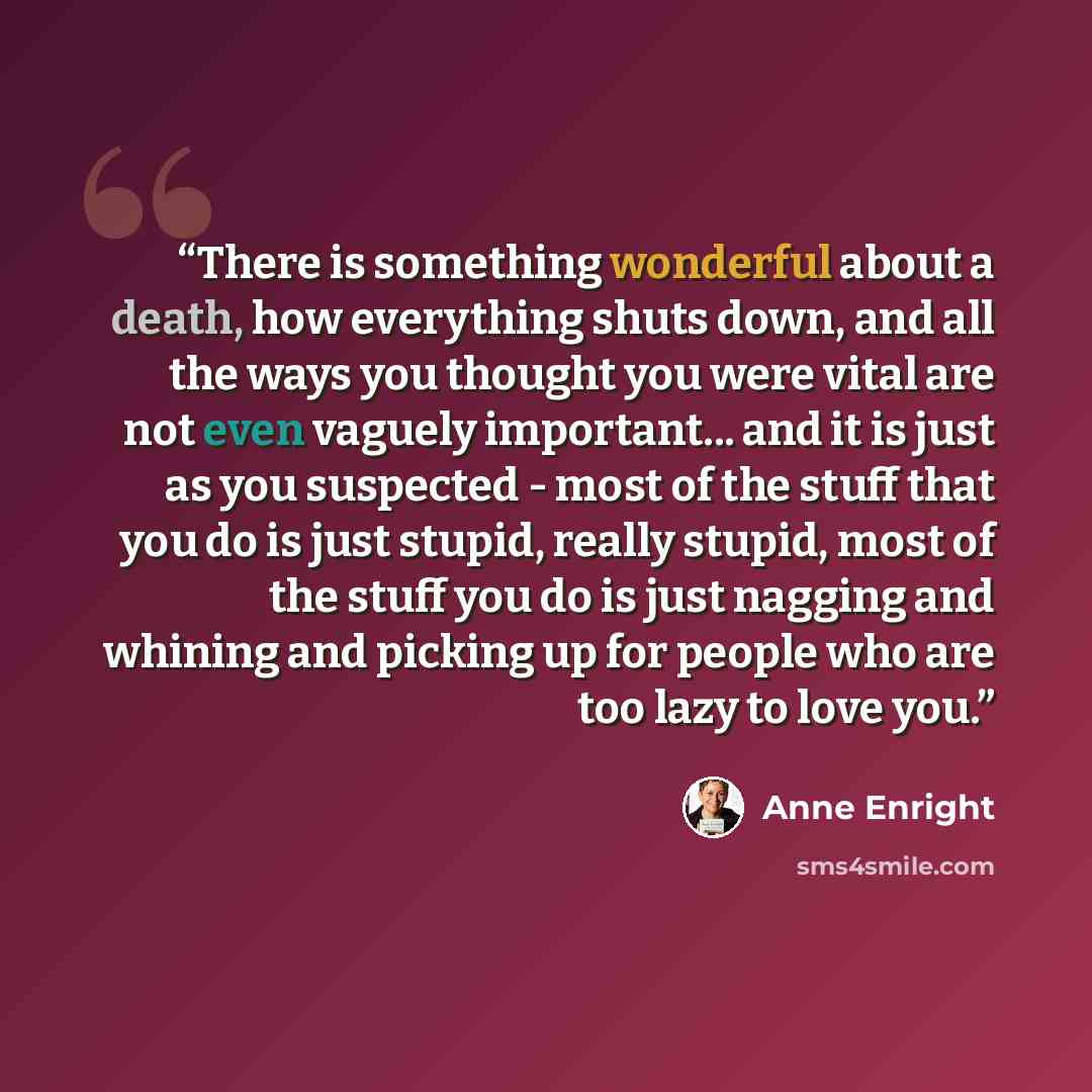 “There is something wonderful about a death, how everything shuts down, and all the ways you thought you were vital are not even vaguely important... and it is just as you suspected - most of the stuff that you do is just stupid, really stupid, most of the stuff you do is just nagging and whining…” quote by Anne Enright