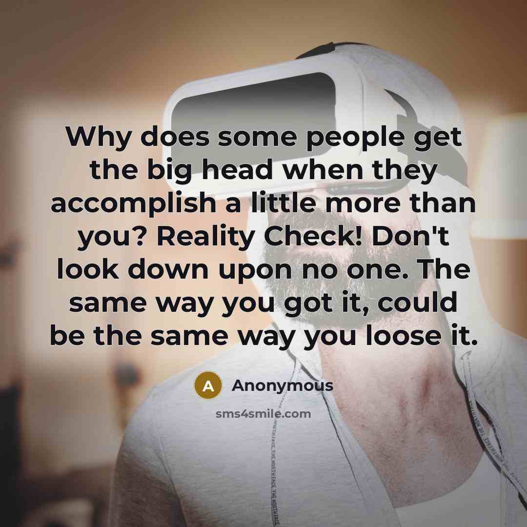 “Why does some people get the big head when they accomplish a little more than you? Reality Check! Don't look down upon no one. The same way you got it, could be the same way you loose it.” quote by Anonymous