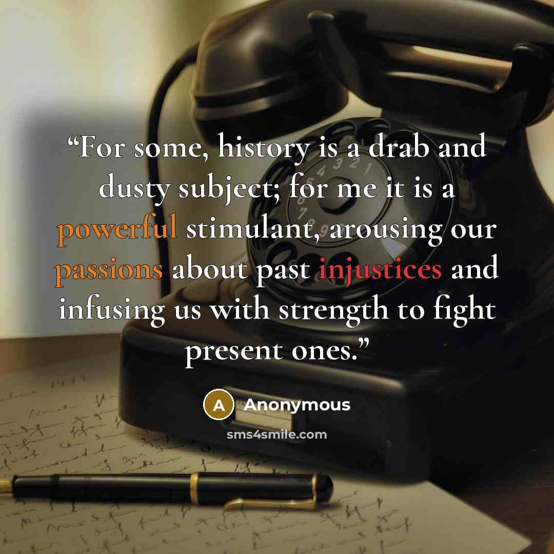 “For some, history is a drab and dusty subject; for me it is a powerful stimulant, arousing our passions about past injustices and infusing us with strength to fight present ones.” quote by Anonymous