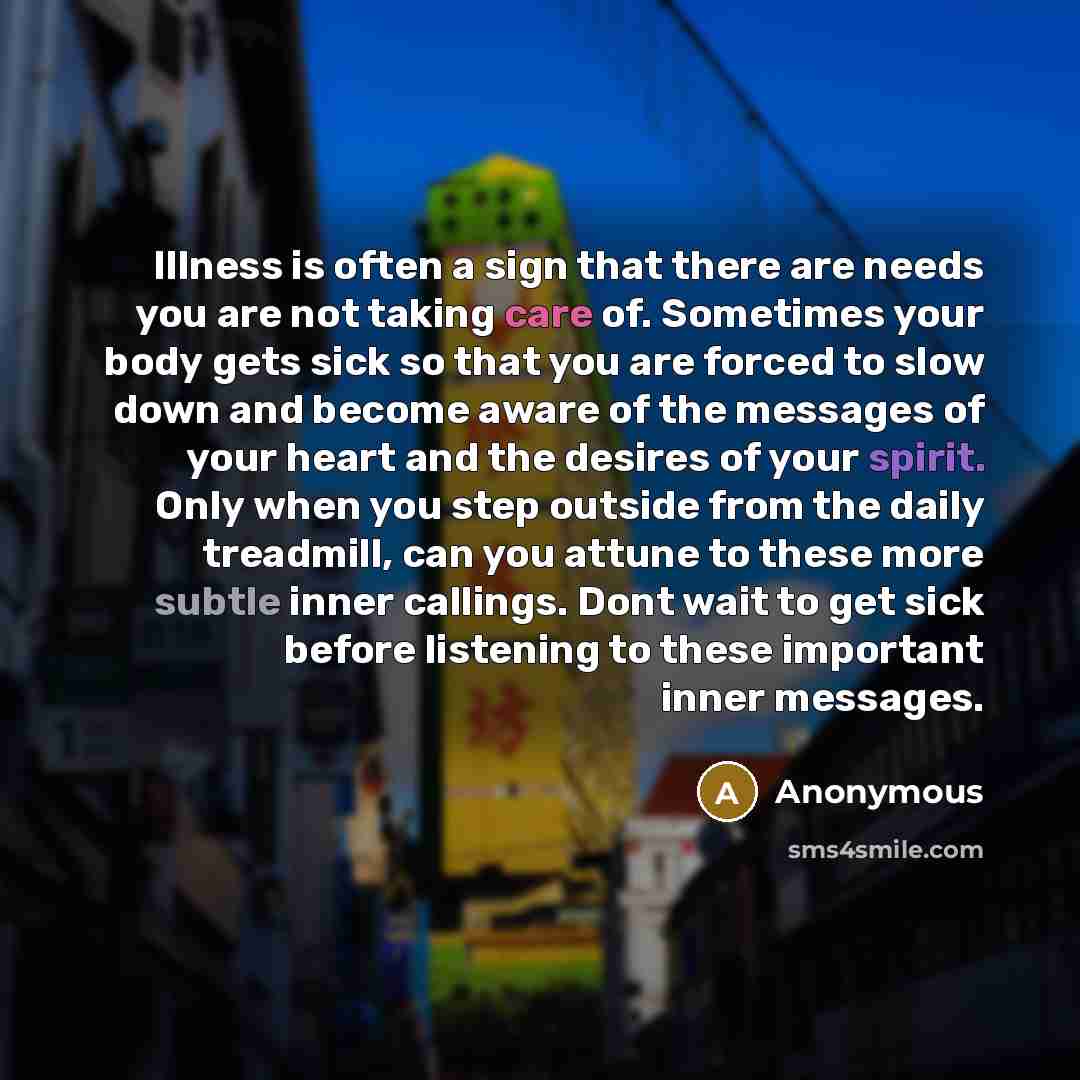 “Illness is often a sign that there are needs you are not taking care of. Sometimes your body gets sick so that you are forced to slow down and become aware of the messages of your heart and the desires of your spirit. Only when you step outside from the daily treadmill, can you attune to these…” quote by Anonymous