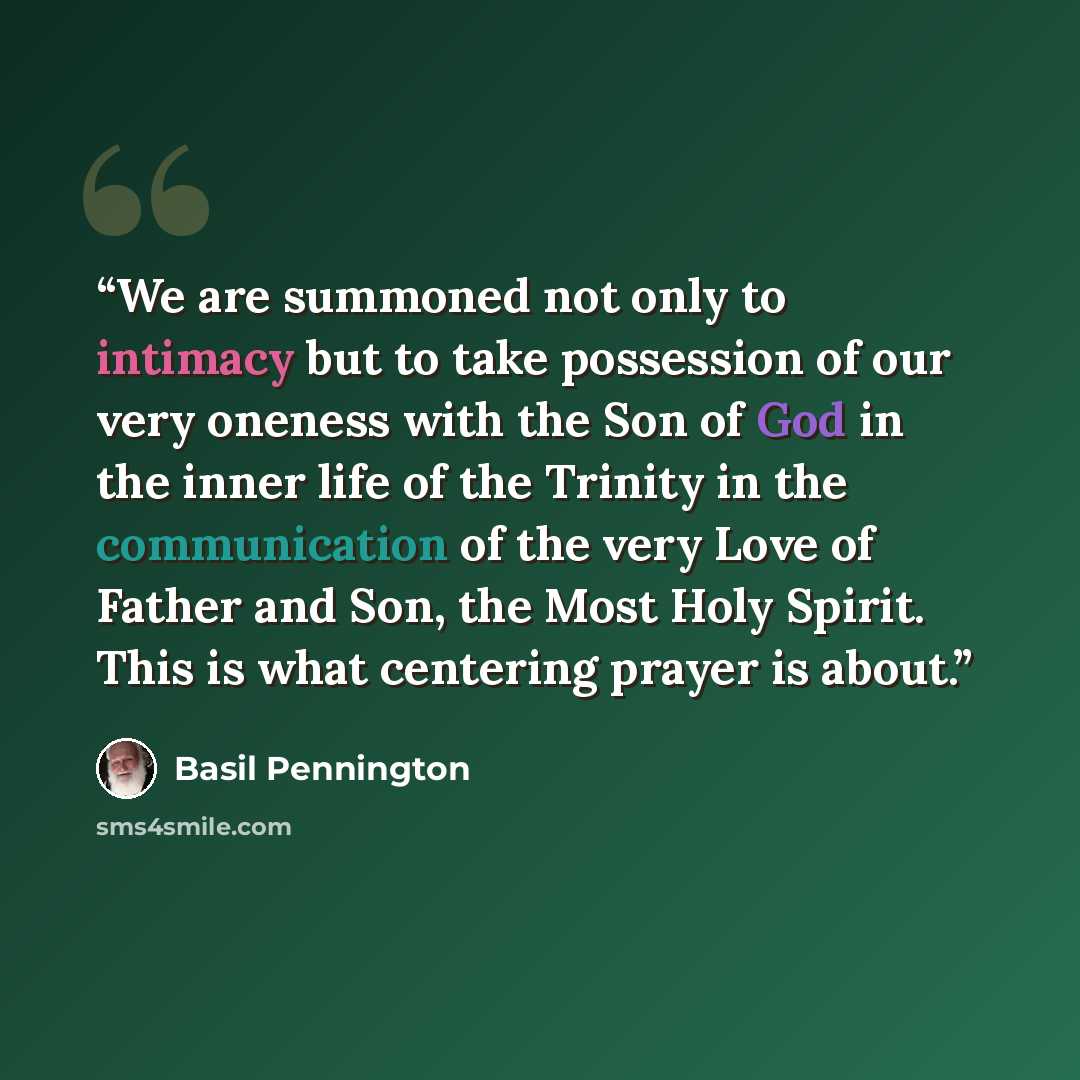 “We are summoned not only to intimacy but to take possession of our very oneness with the Son of God in the inner life of the Trinity in the communication of the very Love of Father and Son, the Most Holy Spirit. This is what centering prayer is about.” quote by Basil Pennington