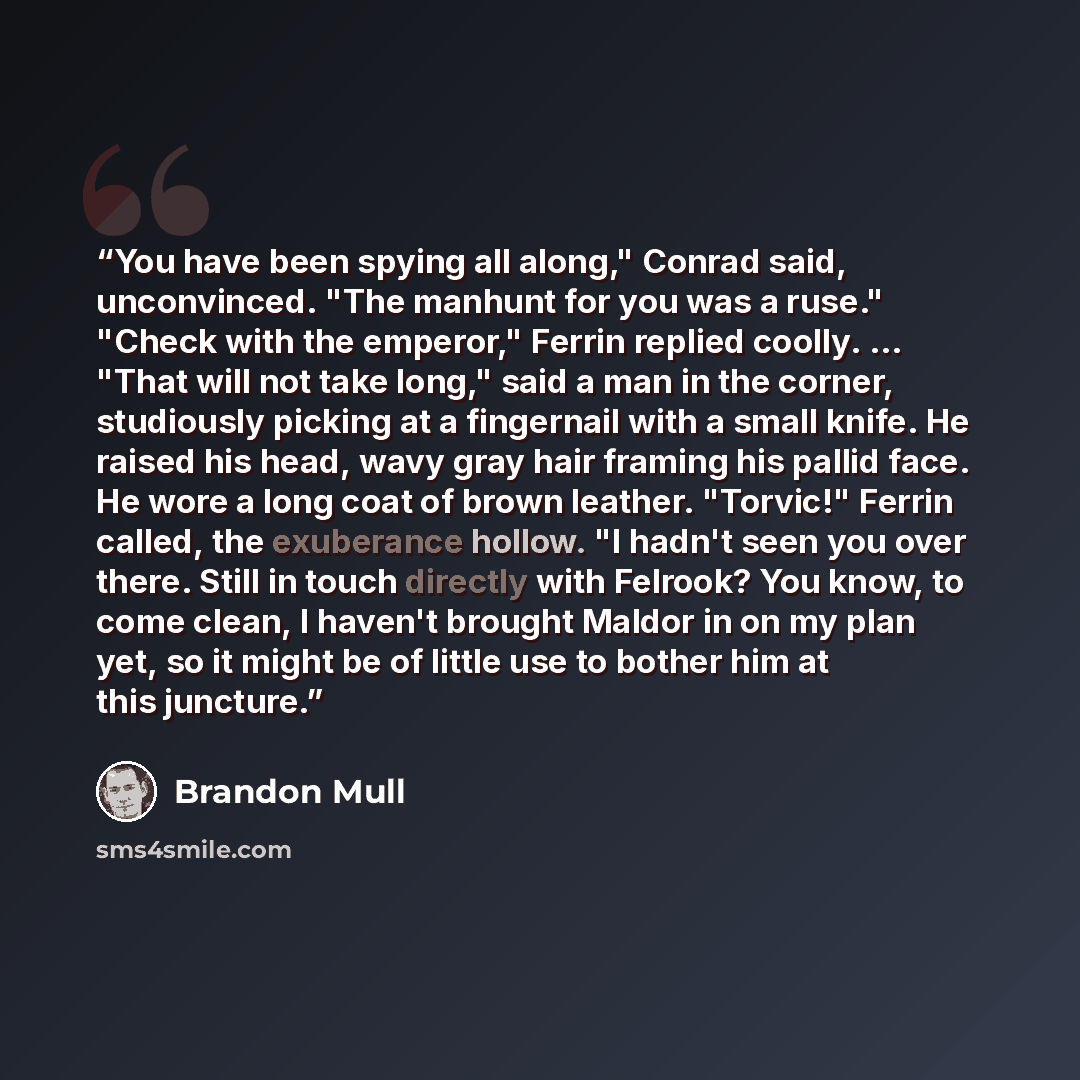 “You have been spying all along," Conrad said, unconvinced. "The manhunt for you was a ruse." "Check with the emperor," Ferrin replied coolly. ... "That will not take long," said a man in the corner, studiously picking at a fingernail with a small knife. He raised his head, wavy gray hair framing…” quote by Brandon Mull