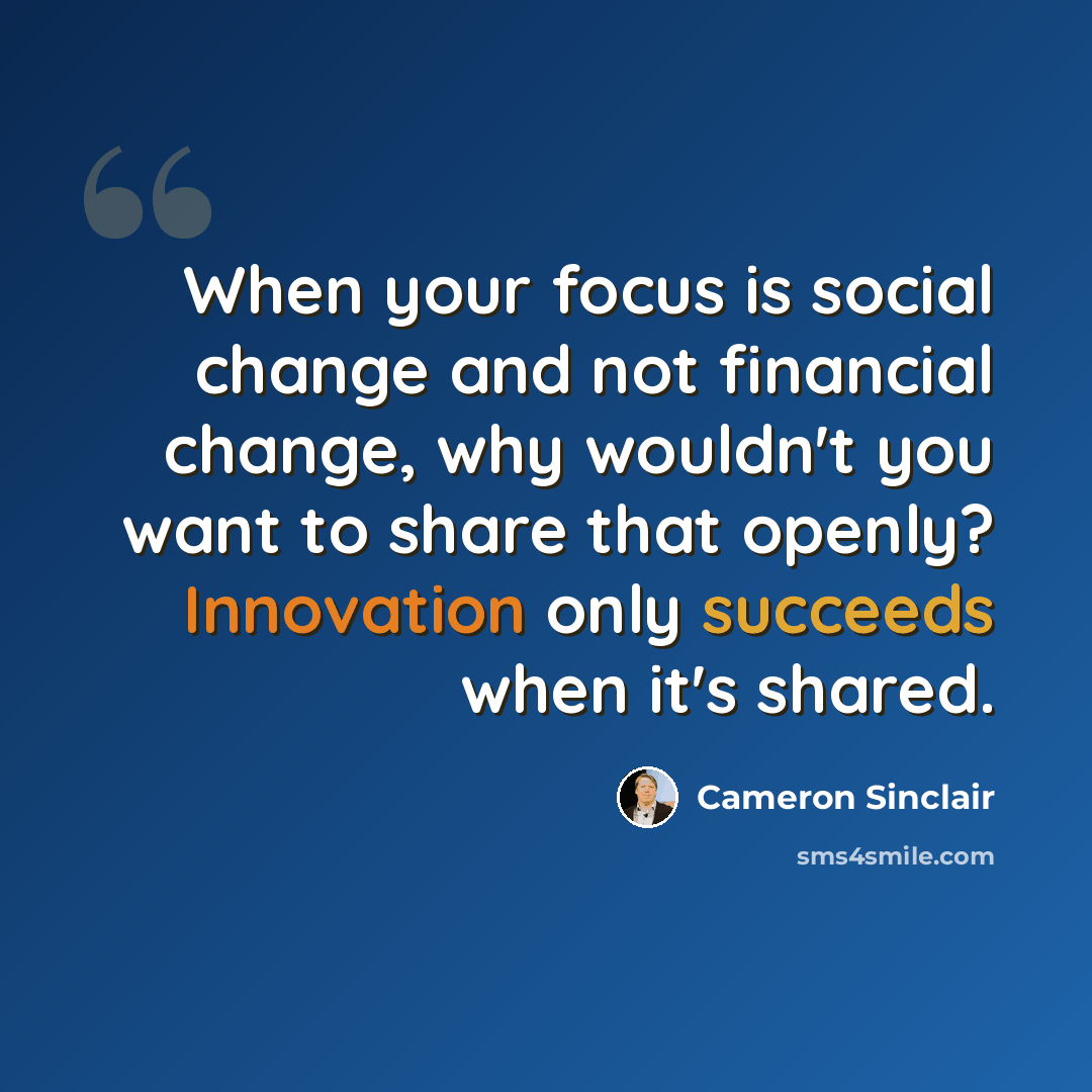 “When your focus is social change and not financial change, why wouldn't you want to share that openly? Innovation only succeeds when it's shared.” quote by Cameron Sinclair