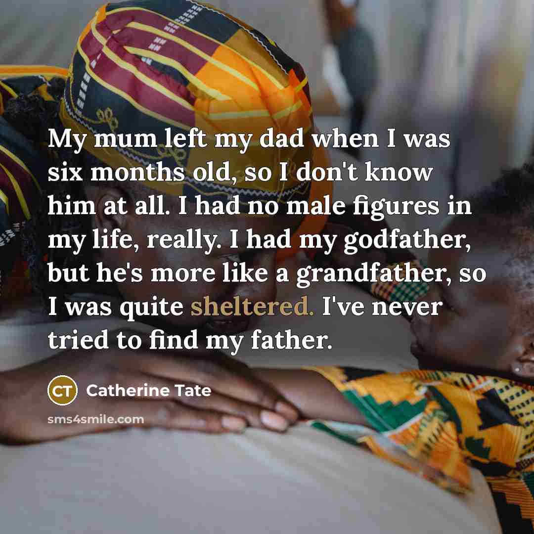 “My mum left my dad when I was six months old, so I don't know him at all. I had no male figures in my life, really. I had my godfather, but he's more like a grandfather, so I was quite sheltered. I've never tried to find my father.” quote by Catherine Tate