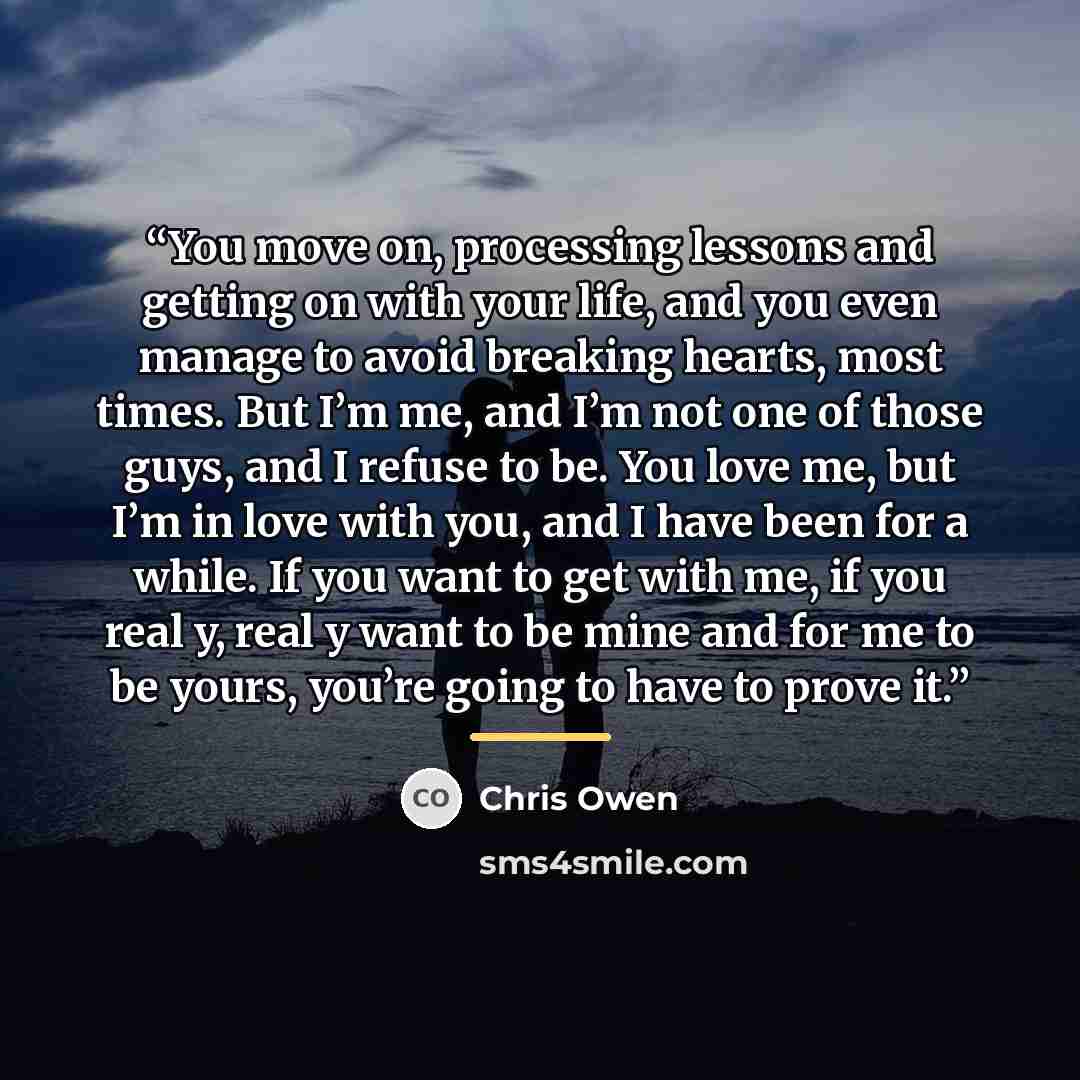 “You move on, processing lessons and getting on with your life, and you even manage to avoid breaking hearts, most times. But I’m me, and I’m not one of those guys, and I refuse to be. You love me, but I’m in love with you, and I have been for a while. If you want to get with me, if you real y…” quote by Chris Owen
