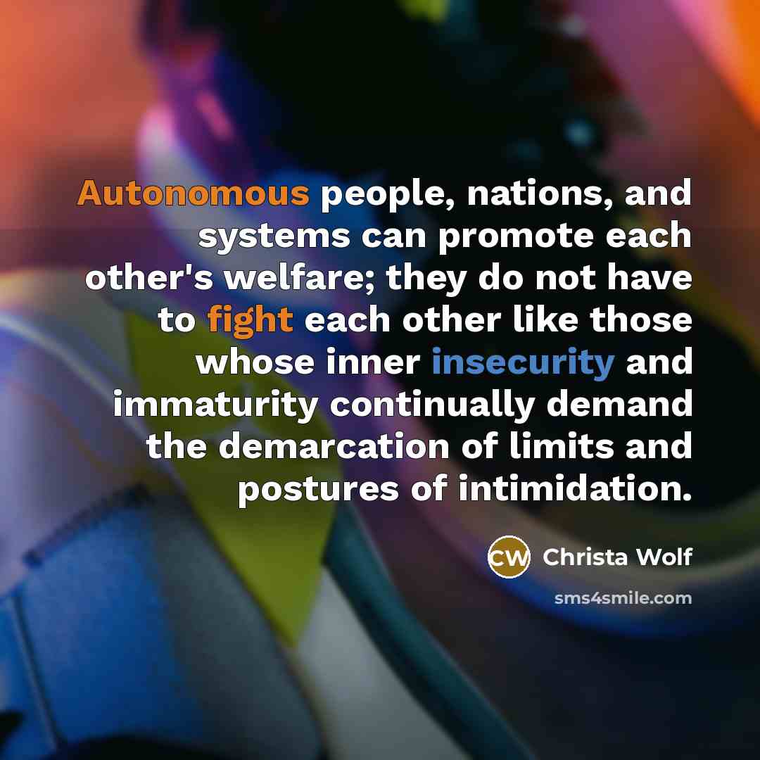 “Autonomous people, nations, and systems can promote each other's welfare; they do not have to fight each other like those whose inner insecurity and immaturity continually demand the demarcation of limits and postures of intimidation.” quote by Christa Wolf