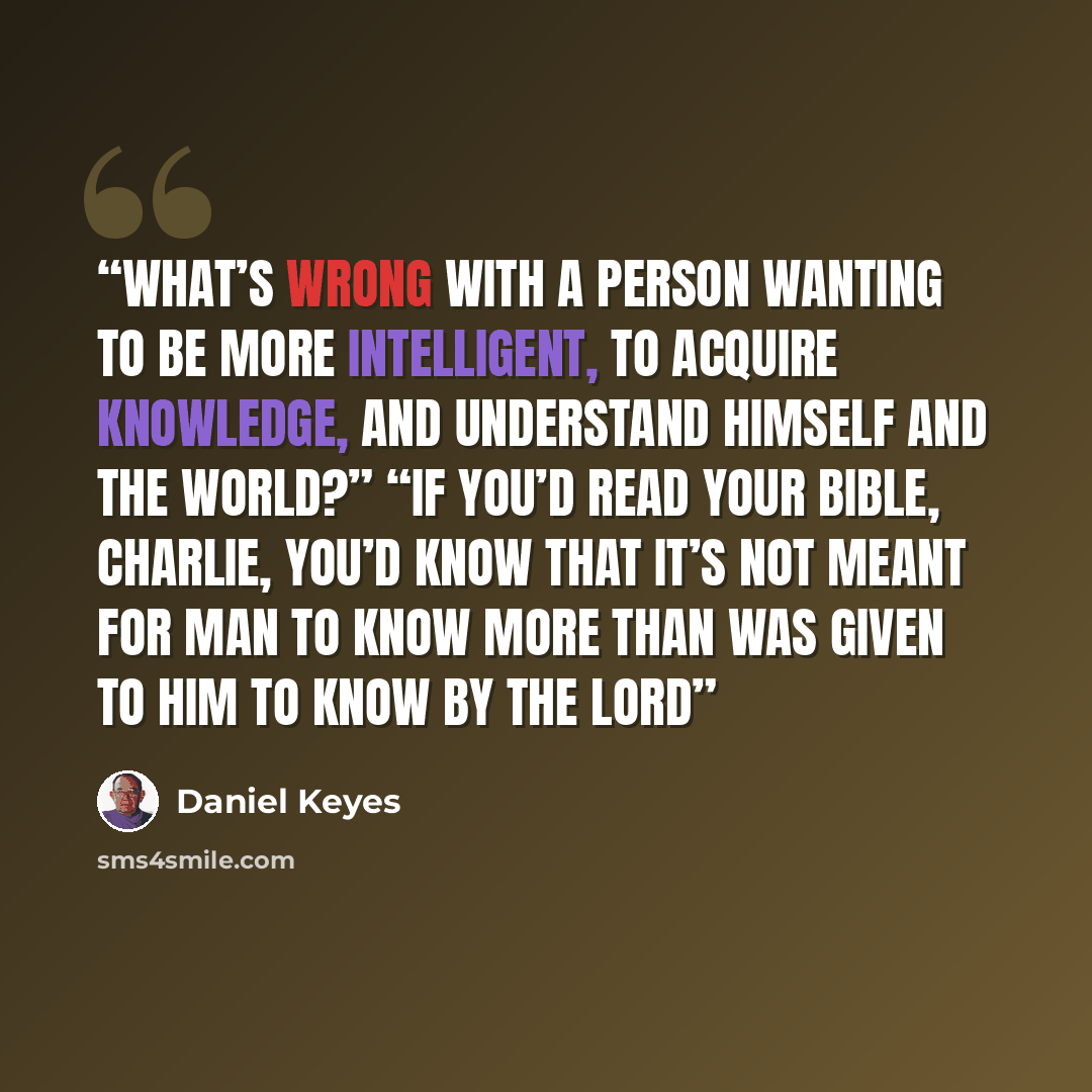 “what’s wrong with a person wanting to be more intelligent, to acquire knowledge, and understand himself and the world?” “If you’d read your Bible, Charlie, you’d know that it’s not meant for man to know more than was given to him to know by the Lord” quote by Daniel Keyes