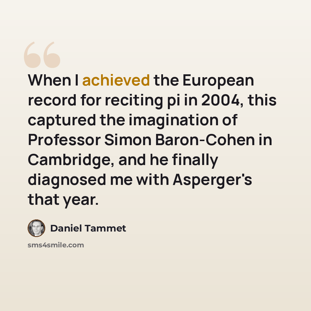 “When I achieved the European record for reciting pi in 2004, this captured the imagination of Professor Simon Baron-Cohen in Cambridge, and he finally diagnosed me with Asperger's that year.” quote by Daniel Tammet