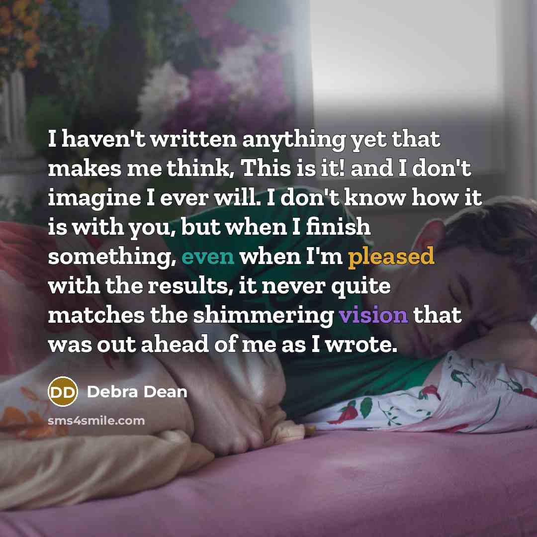 “I haven't written anything yet that makes me think, This is it! and I don't imagine I ever will. I don't know how it is with you, but when I finish something, even when I'm pleased with the results, it never quite matches the shimmering vision that was out ahead of me as I wrote.” quote by Debra Dean