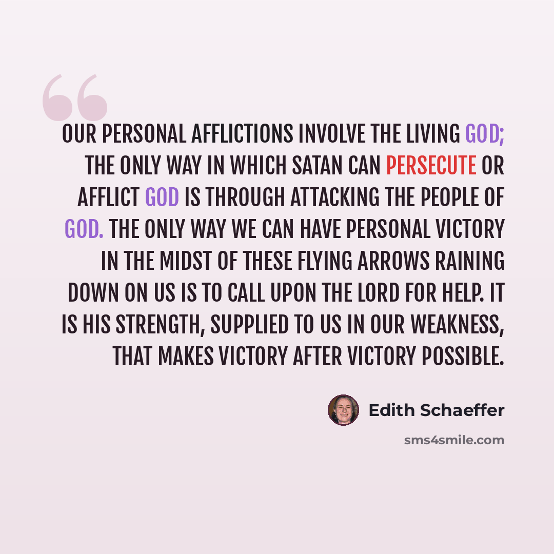 “Our personal afflictions involve the living God; the only way in which Satan can persecute or afflict God is through attacking the people of God. The only way we can have personal victory in the midst of these flying arrows raining down on us is to call upon the Lord for help. It is His strength…” quote by Edith Schaeffer