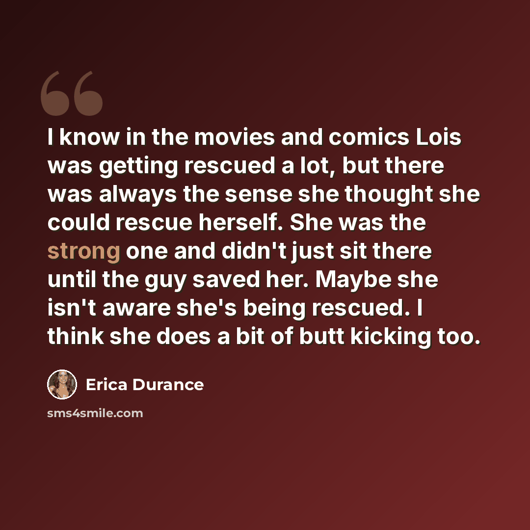“I know in the movies and comics Lois was getting rescued a lot, but there was always the sense she thought she could rescue herself. She was the strong one and didn't just sit there until the guy saved her. Maybe she isn't aware she's being rescued. I think she does a bit of butt kicking too.” quote by Erica Durance