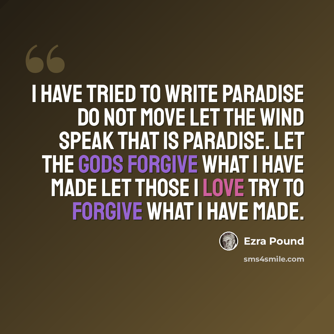 “I have tried to write Paradise Do not move Let the wind speak that is paradise. Let the Gods forgive what I have made Let those I love try to forgive what I have made.” quote by Ezra Pound