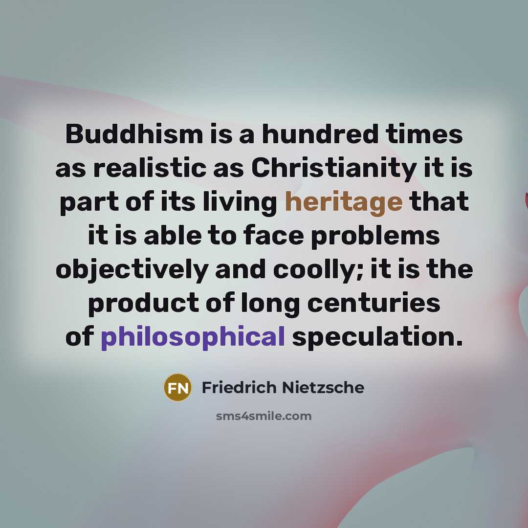 “Buddhism is a hundred times as realistic as Christianity it is part of its living heritage that it is able to face problems objectively and coolly; it is the product of long centuries of philosophical speculation.” quote by Friedrich Nietzsche