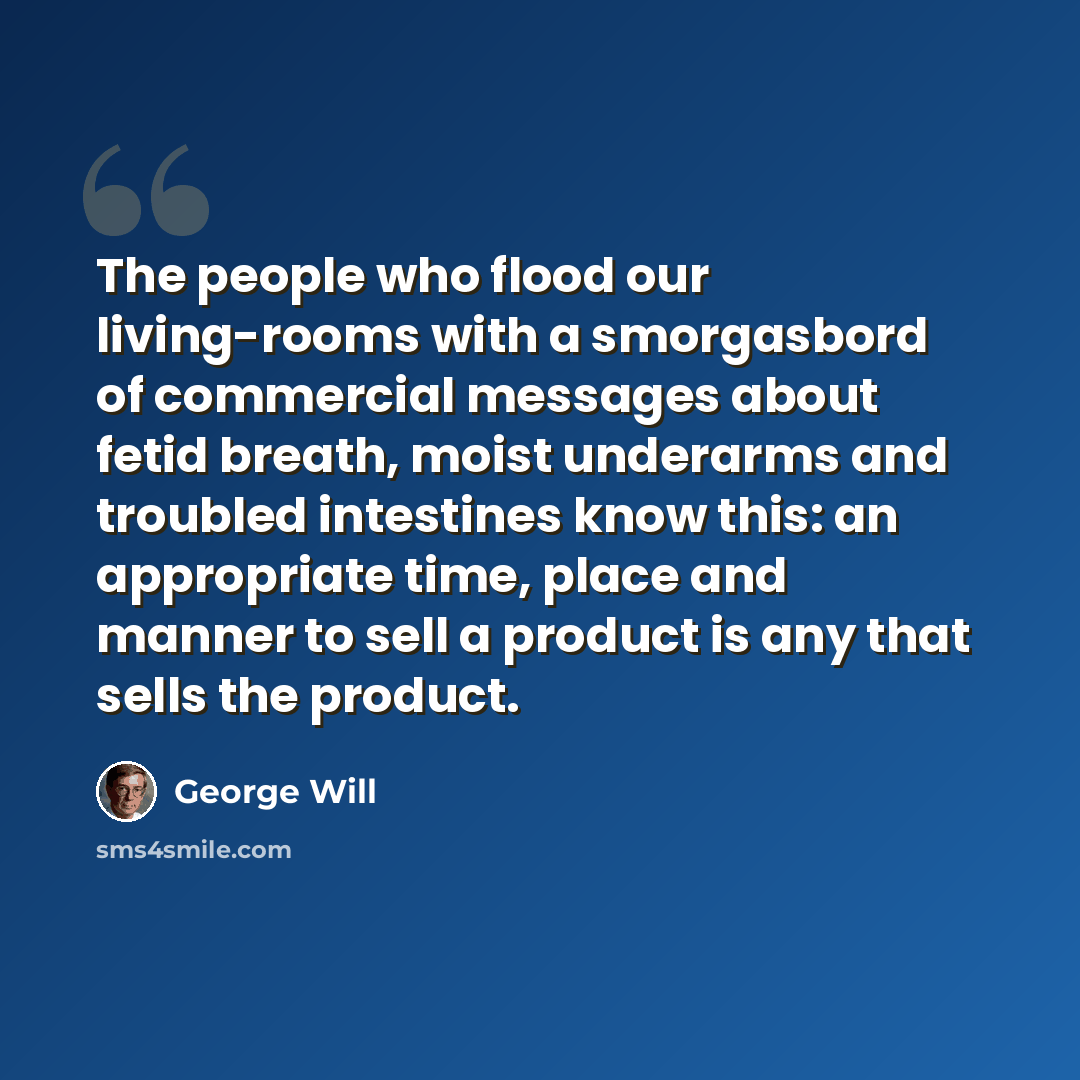 “The people who flood our living-rooms with a smorgasbord of commercial messages about fetid breath, moist underarms and troubled intestines know this: an appropriate time, place and manner to sell a product is any that sells the product.” quote by George Will