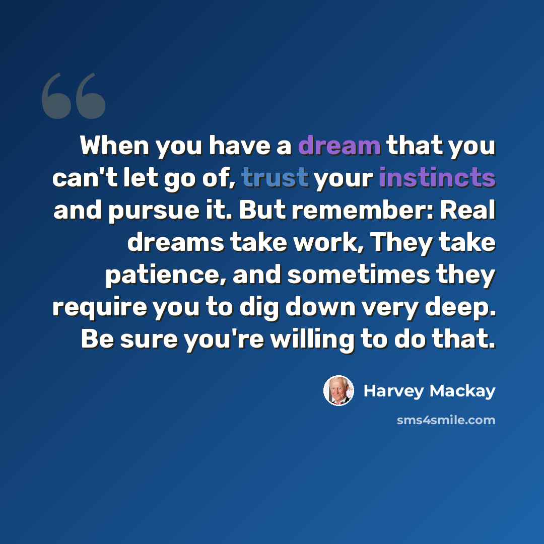 “When you have a dream that you can't let go of, trust your instincts and pursue it. But remember: Real dreams take work, They take patience, and sometimes they require you to dig down very deep. Be sure you're willing to do that.” quote by Harvey Mackay