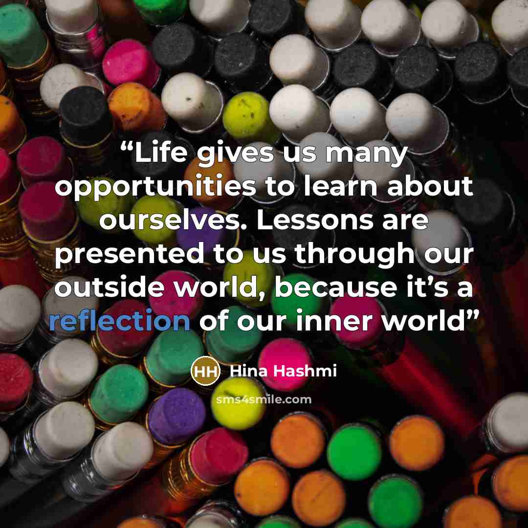 “Life gives us many opportunities to learn about ourselves. Lessons are presented to us through our outside world, because it’s a reflection of our inner world” quote by Hina Hashmi