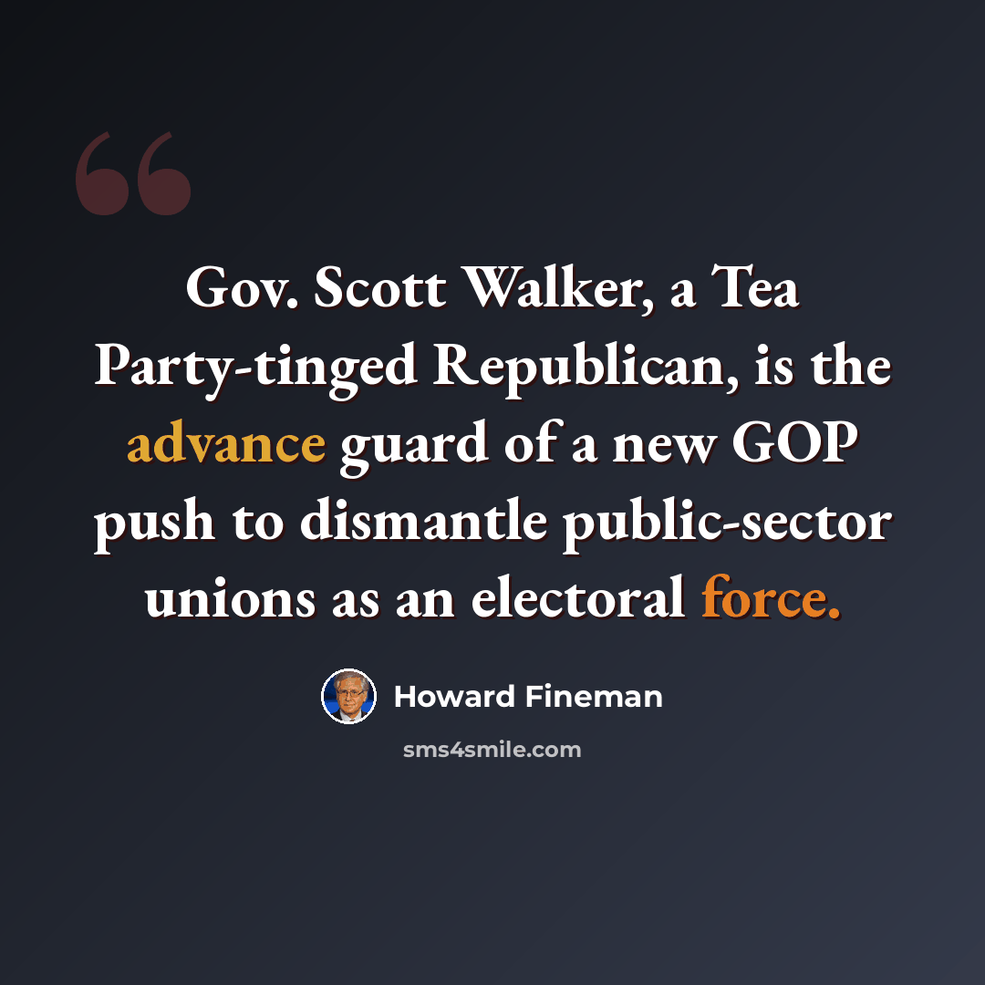 “Gov. Scott Walker, a Tea Party-tinged Republican, is the advance guard of a new GOP push to dismantle public-sector unions as an electoral force.” quote by Howard Fineman