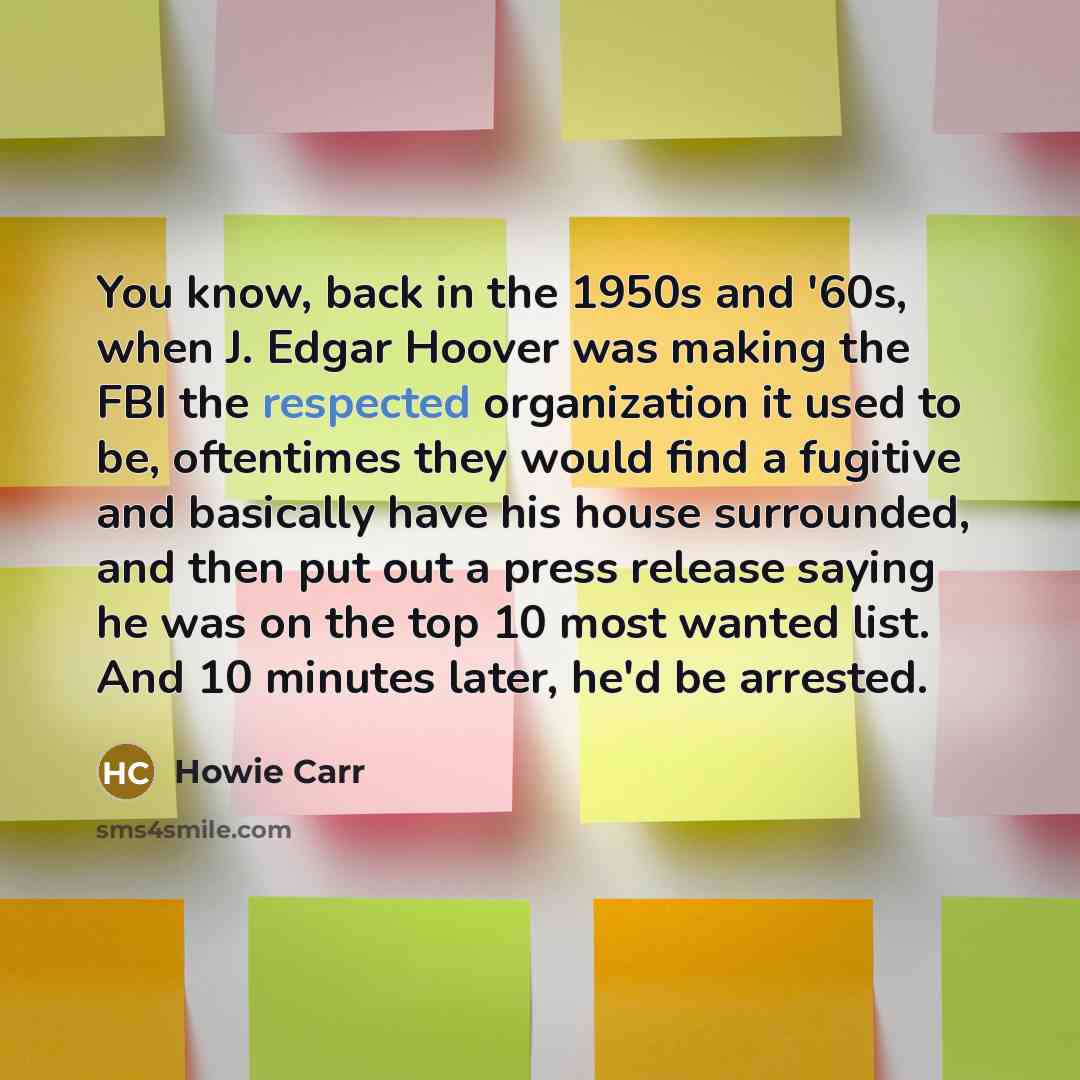 “You know, back in the 1950s and '60s, when J. Edgar Hoover was making the FBI the respected organization it used to be, oftentimes they would find a fugitive and basically have his house surrounded, and then put out a press release saying he was on the top 10 most wanted list. And 10 minutes…” quote by Howie Carr