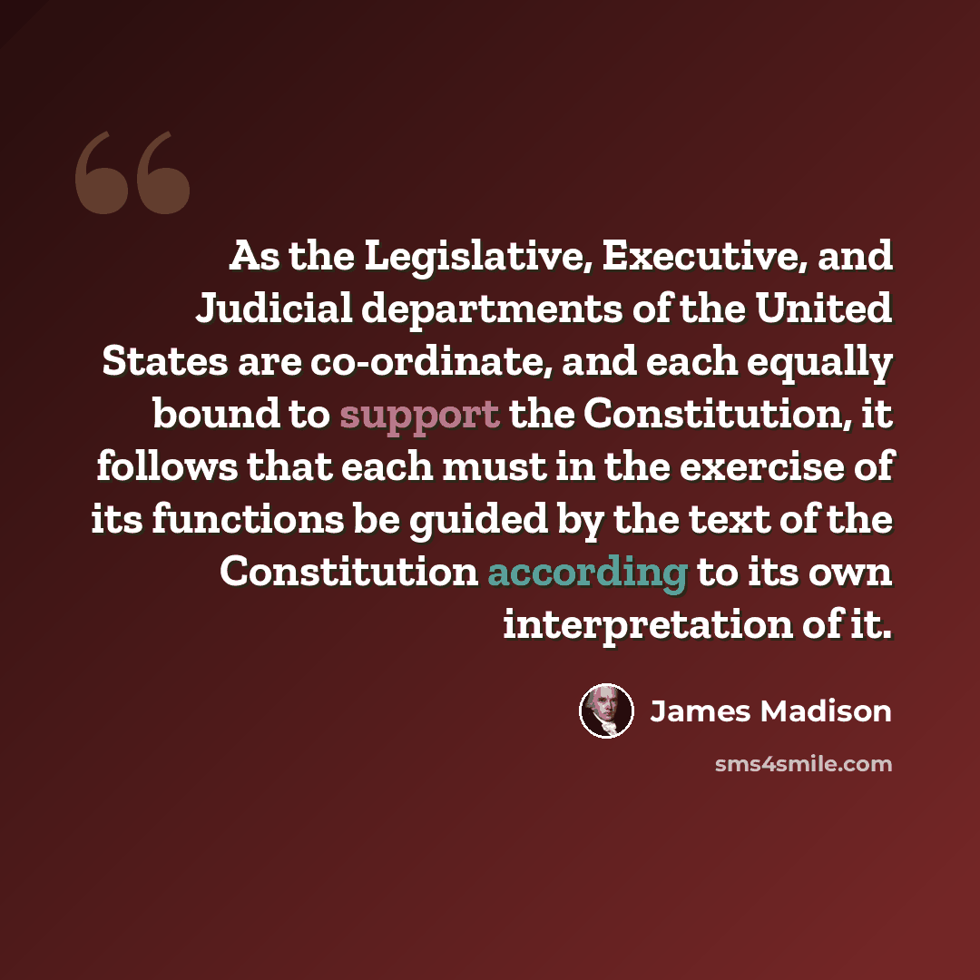 “As the Legislative, Executive, and Judicial departments of the United States are co-ordinate, and each equally bound to support the Constitution, it follows that each must in the exercise of its functions be guided by the text of the Constitution according to its own interpretation of it.” quote by James Madison