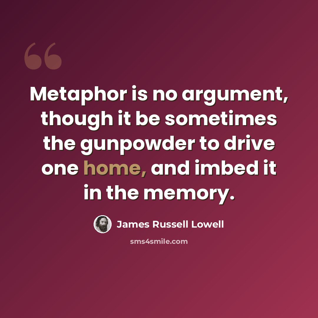 “Metaphor is no argument, though it be sometimes the gunpowder to drive one home, and imbed it in the memory.” quote by James Russell Lowell