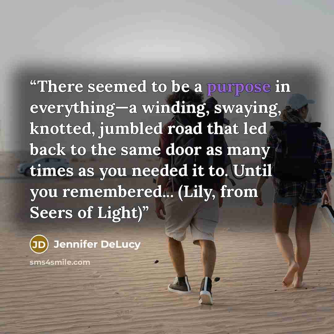“There seemed to be a purpose in everything—a winding, swaying, knotted, jumbled road that led back to the same door as many times as you needed it to. Until you remembered... (Lily, from Seers of Light)” quote by Jennifer DeLucy