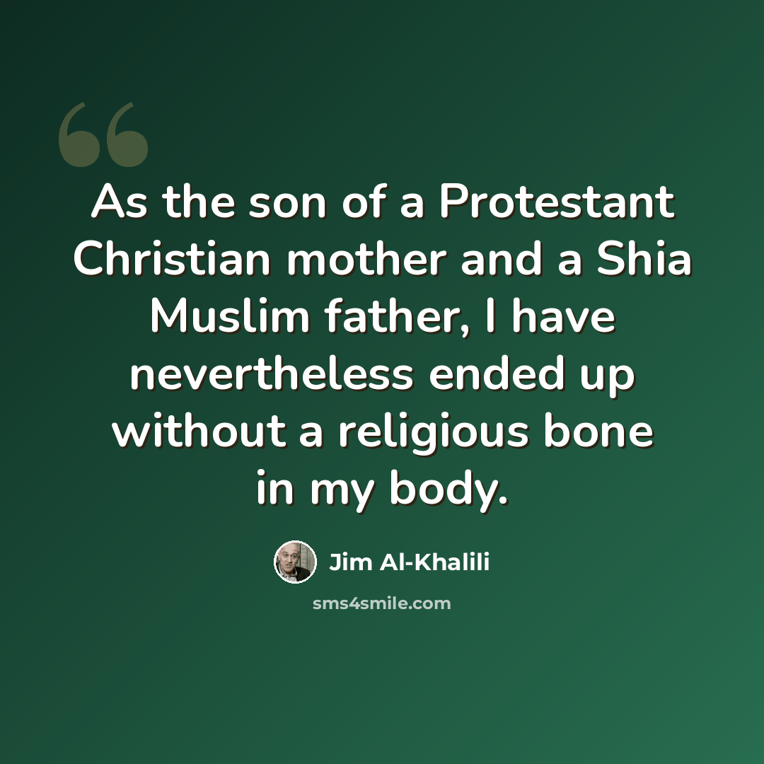“As the son of a Protestant Christian mother and a Shia Muslim father, I have nevertheless ended up without a religious bone in my body.” quote by Jim Al-Khalili