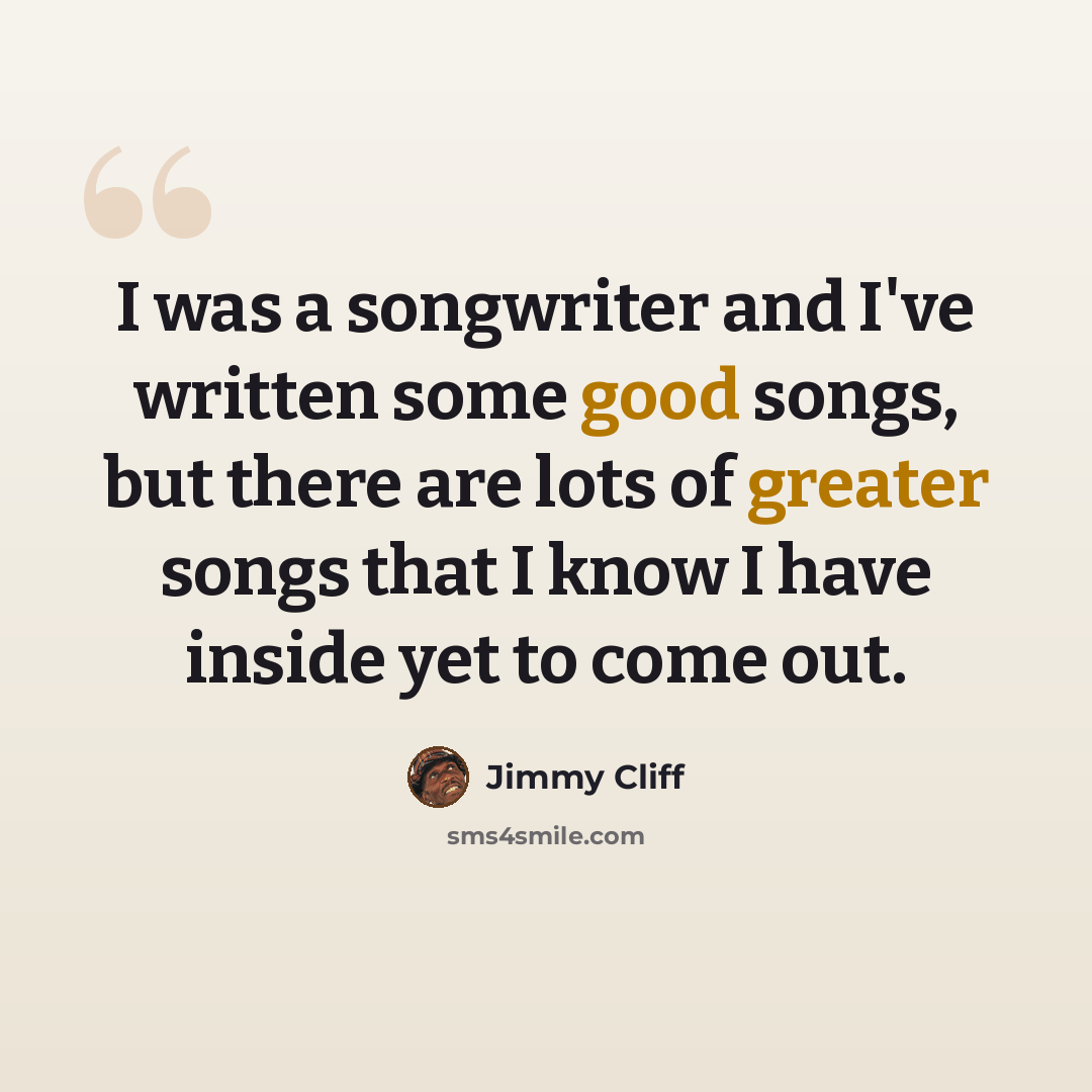 “I was a songwriter and I've written some good songs, but there are lots of greater songs that I know I have inside yet to come out.” quote by Jimmy Cliff