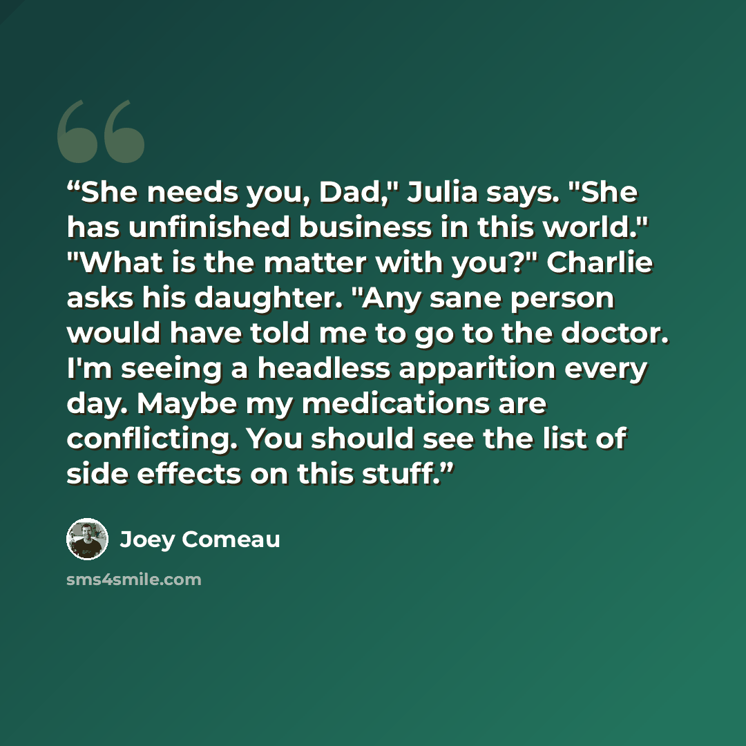 “She needs you, Dad," Julia says. "She has unfinished business in this world." "What is the matter with you?" Charlie asks his daughter. "Any sane person would have told me to go to the doctor. I'm seeing a headless apparition every day. Maybe my medications are conflicting. You should see the list…” quote by Joey Comeau
