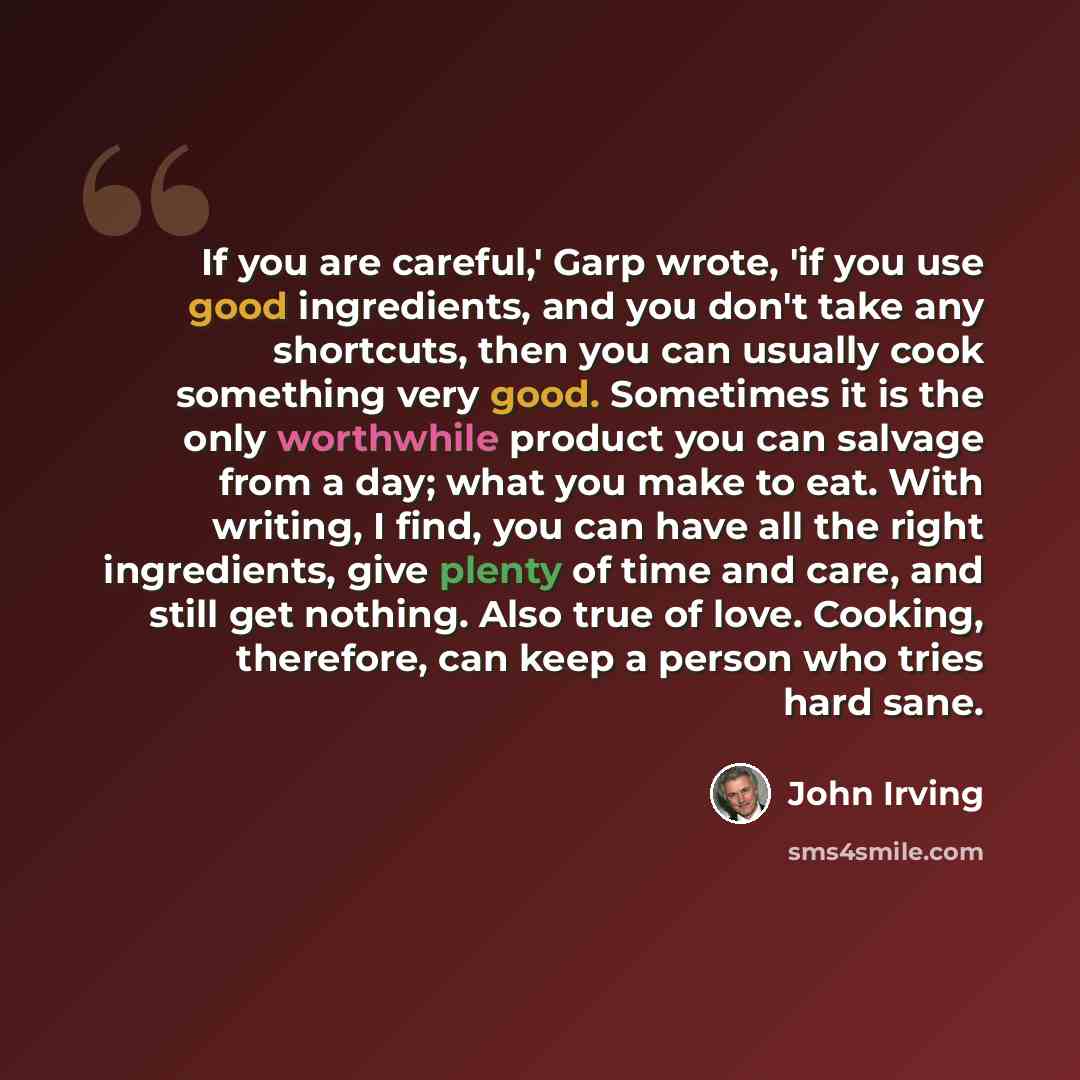 “If you are careful,' Garp wrote, 'if you use good ingredients, and you don't take any shortcuts, then you can usually cook something very good. Sometimes it is the only worthwhile product you can salvage from a day; what you make to eat. With writing, I find, you can have all the right…” quote by John Irving