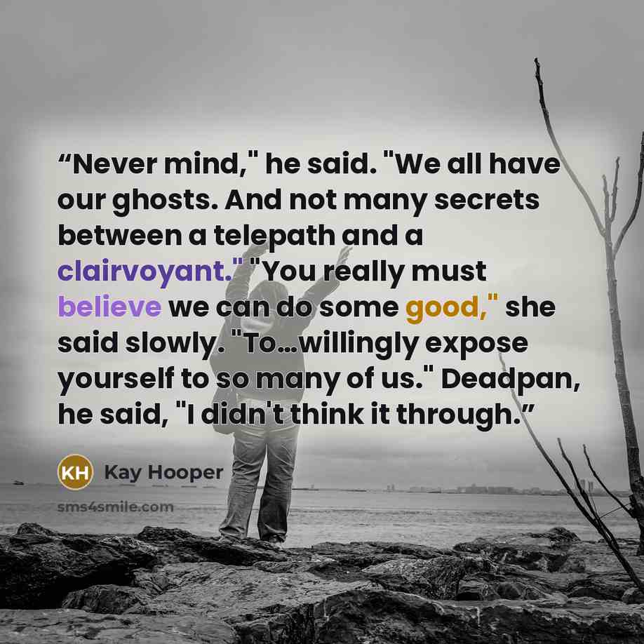 “Never mind," he said. "We all have our ghosts. And not many secrets between a telepath and a clairvoyant." "You really must believe we can do some good," she said slowly. "To…willingly expose yourself to so many of us." Deadpan, he said, "I didn't think it through.” quote by Kay Hooper