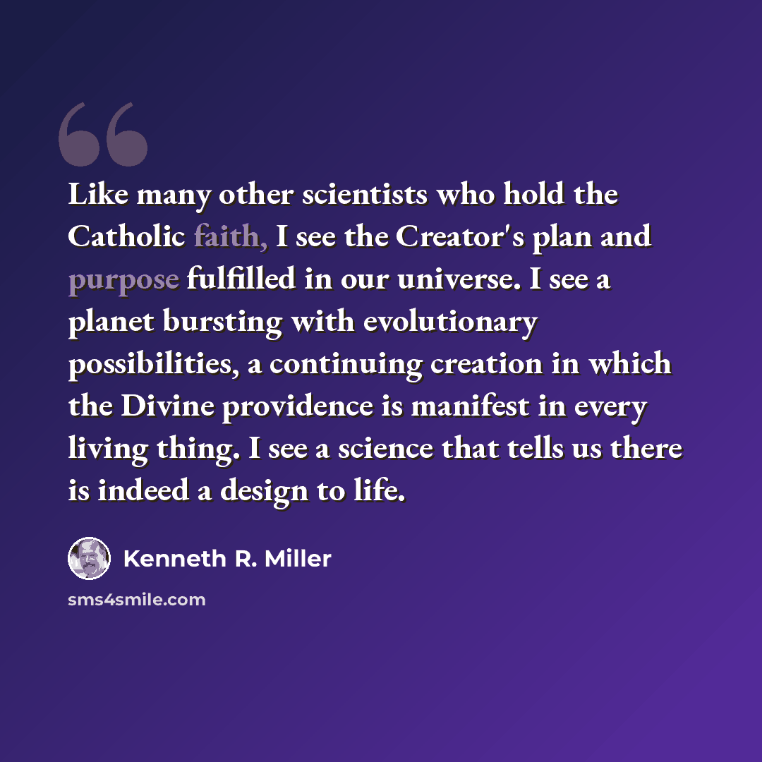 “Like many other scientists who hold the Catholic faith, I see the Creator's plan and purpose fulfilled in our universe. I see a planet bursting with evolutionary possibilities, a continuing creation in which the Divine providence is manifest in every living thing. I see a science that tells us…” quote by Kenneth R. Miller
