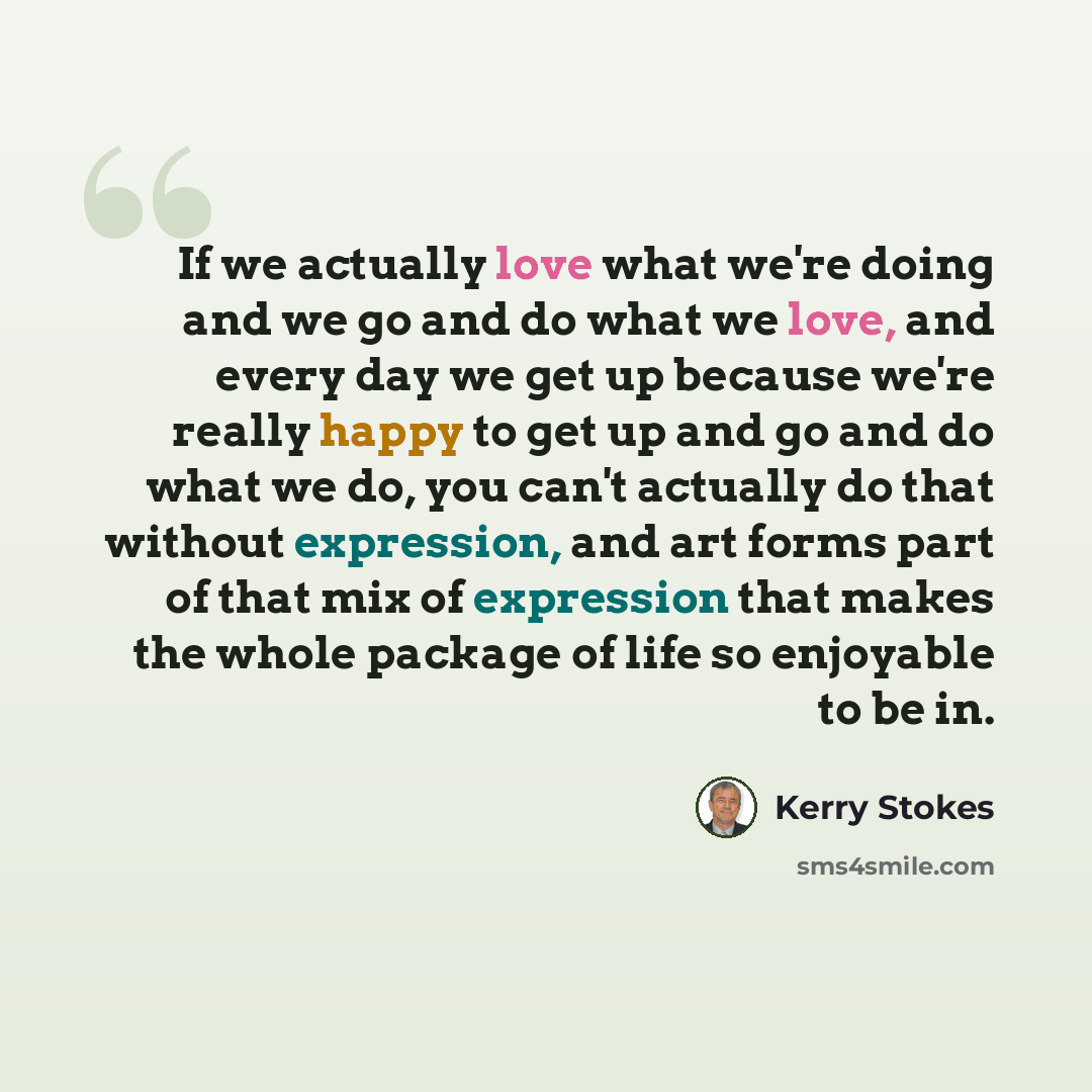“If we actually love what we're doing and we go and do what we love, and every day we get up because we're really happy to get up and go and do what we do, you can't actually do that without expression, and art forms part of that mix of expression that makes the whole package of life so enjoyable…” quote by Kerry Stokes